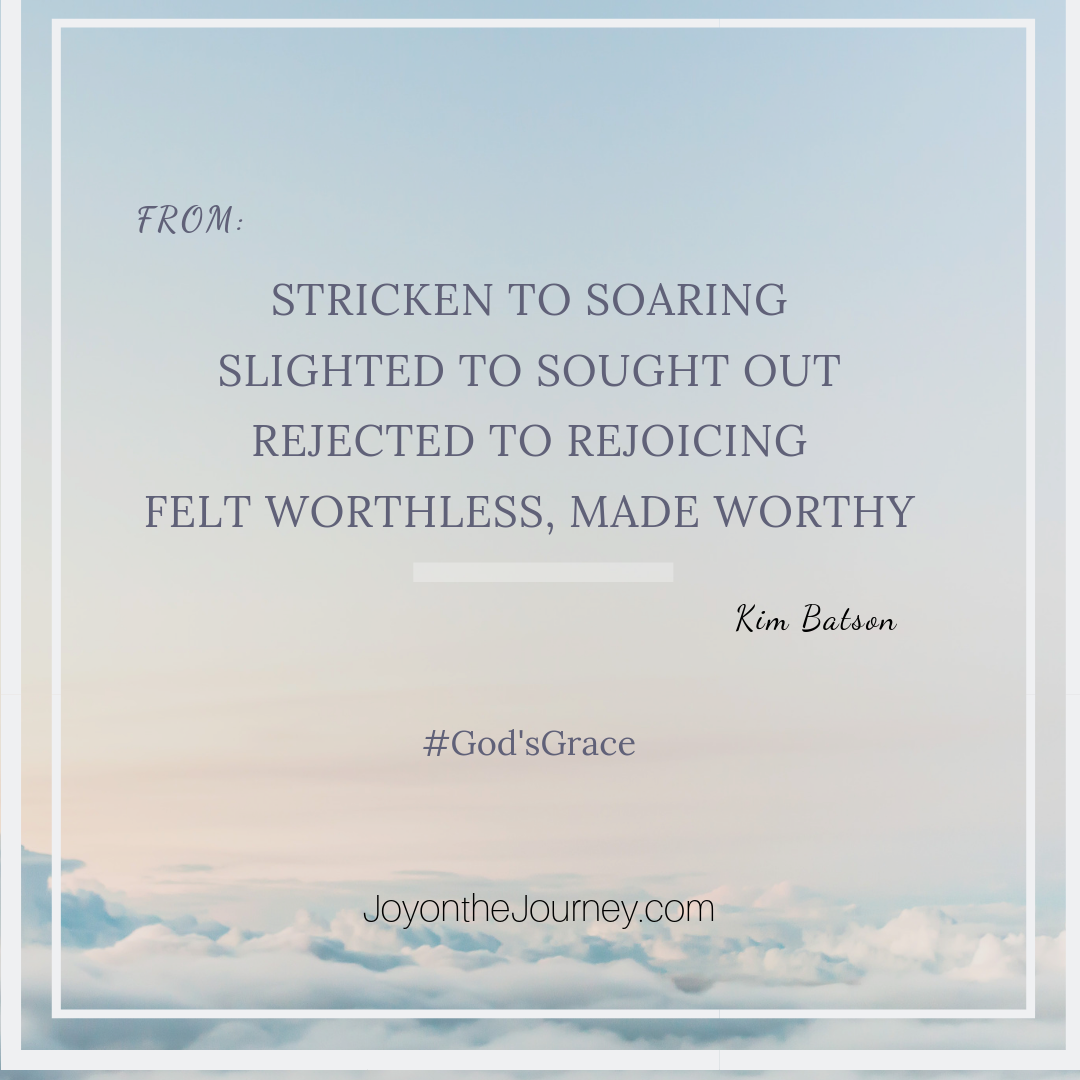 From:
Stricken to Soaring
Slighted to Sought Out
Rejected to Rejoicing
Felt Worthless, Made Worthy

#God's Grace
